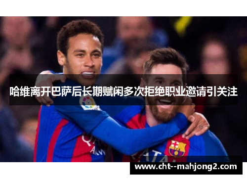 哈维离开巴萨后长期赋闲多次拒绝职业邀请引关注