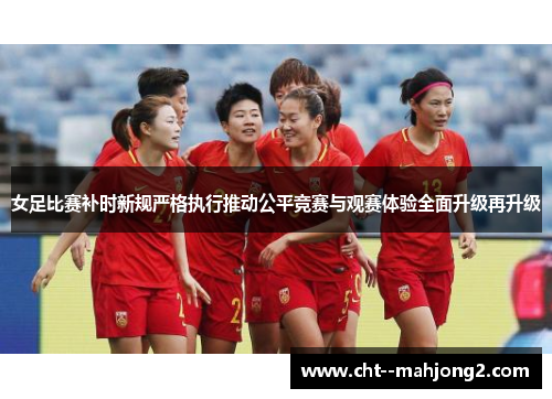 女足比赛补时新规严格执行推动公平竞赛与观赛体验全面升级再升级