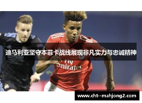 迪马利亚坚守本菲卡战线展现非凡实力与忠诚精神