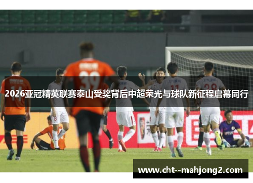 2026亚冠精英联赛泰山受奖背后中超荣光与球队新征程启幕同行